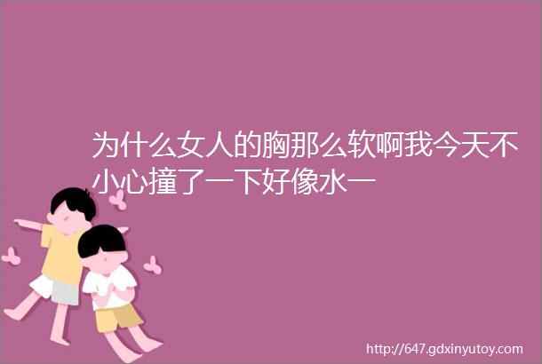 为什么女人的胸那么软啊我今天不小心撞了一下好像水一